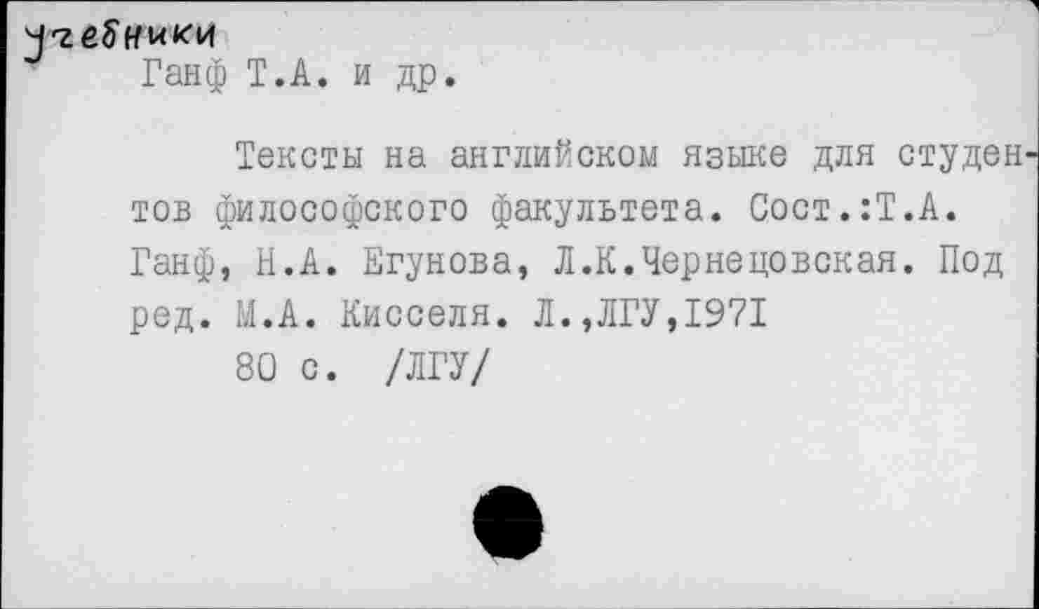 ﻿Ч'геЗ'кики
Ганф Т.А. и др.
Тексты на английском языке для студен тов философского факультета. Сост.:Т.А. Ганф, Н.А. Егунова, Л.К.Чернецовская. Под ред. М.А. Кисселя. Л.,ЛГУ,1971
80 с. /ЛГУ/